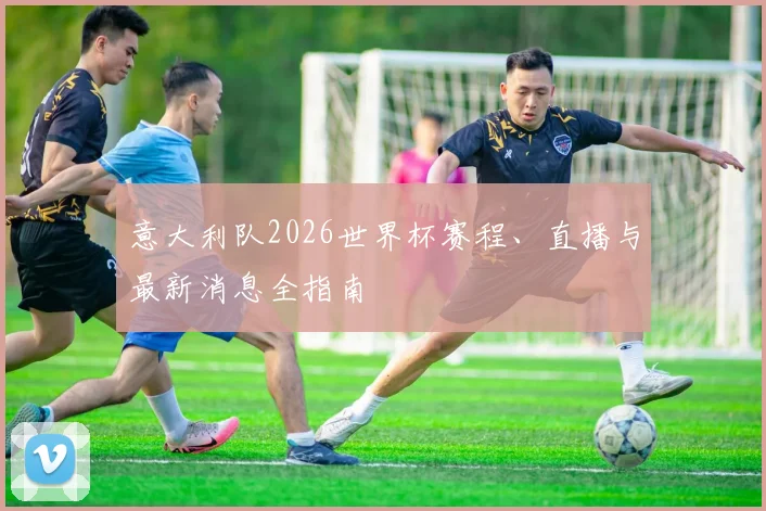 意大利队2026世界杯赛程、直播与最新消息全指南