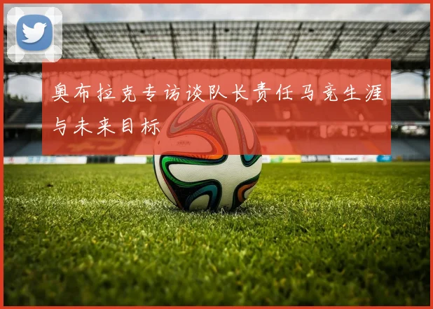 奥布拉克专访谈队长责任马竞生涯与未来目标